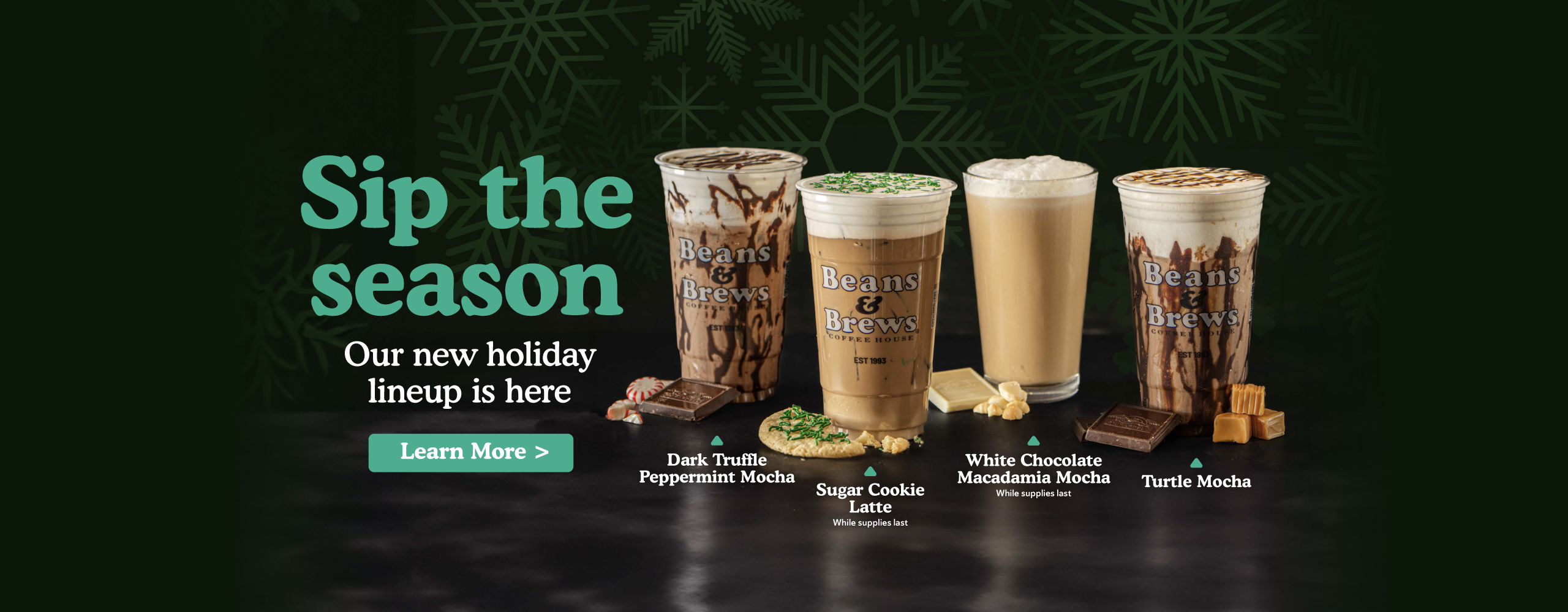 Sip the season. Our new holiday lineup is here. Dark trufle peppermint mocha, sugar cookie latte, white chocolate macadamia mocha, turtle mocha. Learn more.