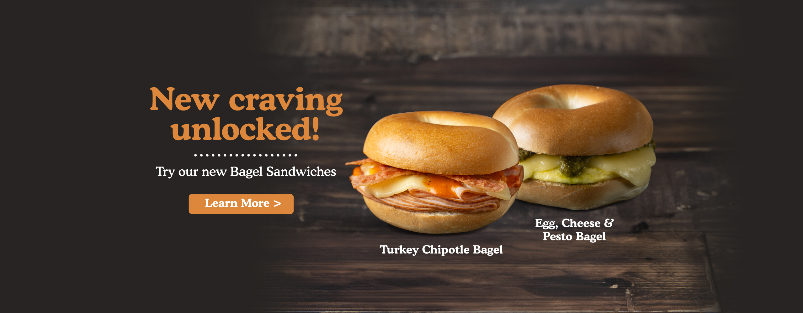 New craving unlocked! Try our new Bagel sandwiches. turkey chipotle bagel, egg, cheese & pesto bagel. Learn more.