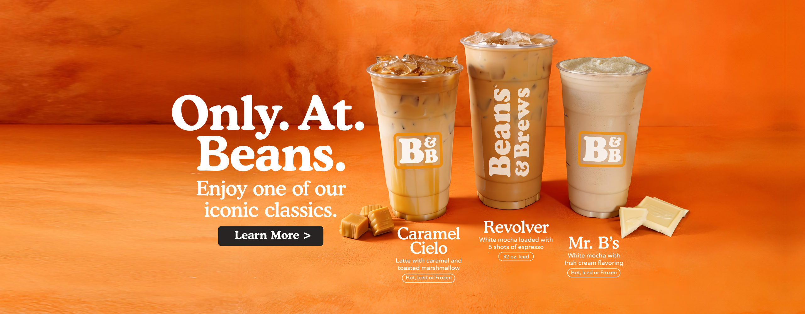 Only. At. Beans. Enjoy one of our iconic classics. Caramel Cielo - Latte with caramel and toasted marshamllow, hot, iced, or frozen. Revolver - White mocha loaded with 6 shots of espresso. 32 ounce Iced. Mr. B's - White mocha with Irish cream flavoring, hot, iced, or frozen. Learn more.
