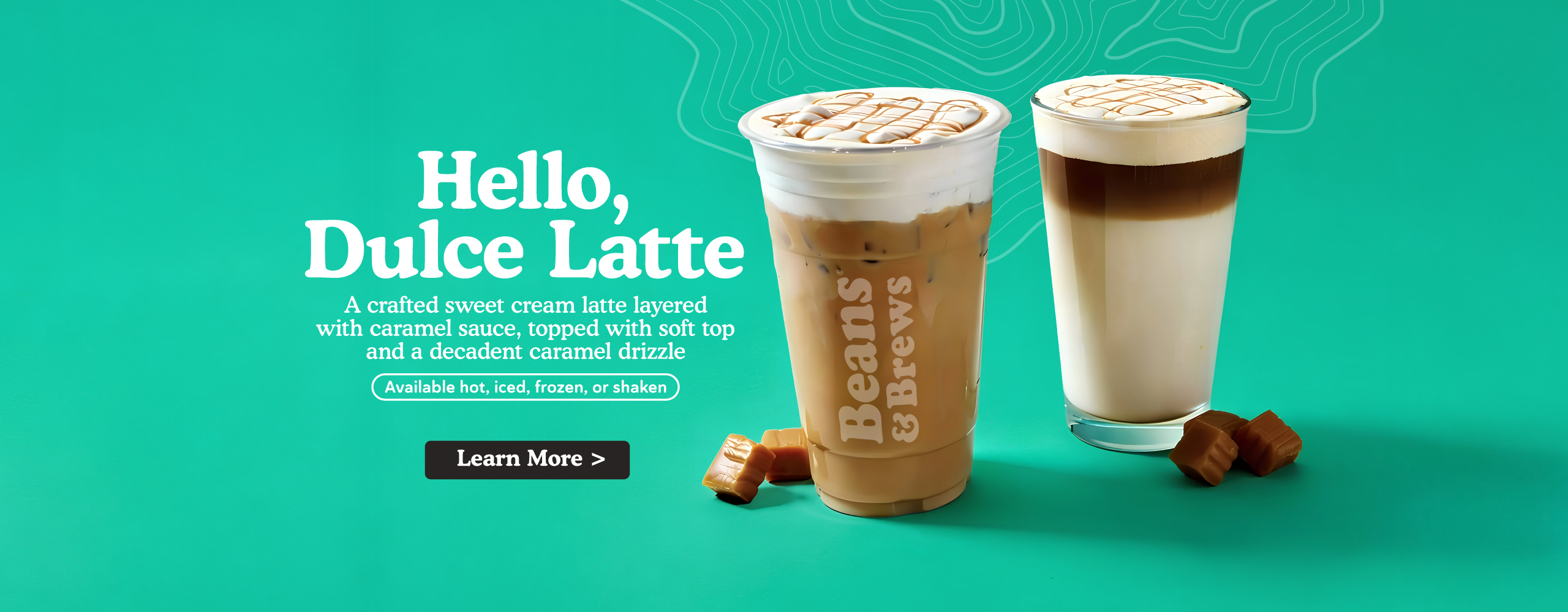 Hello, Dulce Latte - A crafted sweet cream latte layered with caramel sauce, topped with soft top and a decadent caramel drizzle. Available hot, iced, frozen, or shaken. Learn More.