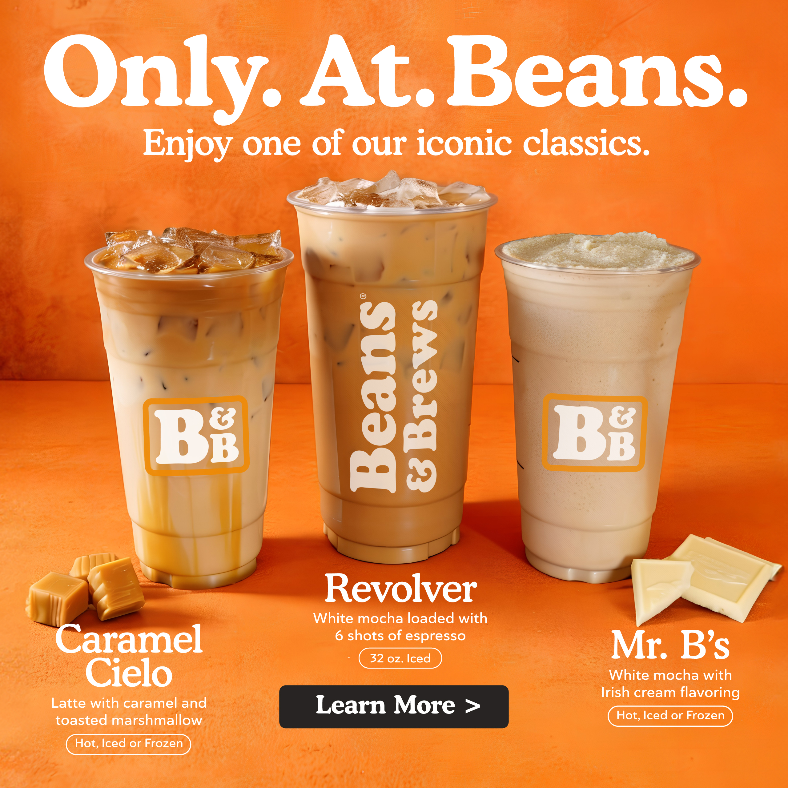 Only. At. Beans. Enjoy one of our iconic classics. Caramel Cielo - Latte with caramel and toasted marshamllow, hot, iced, or frozen. Revolver - White mocha loaded with 6 shots of espresso. 32 ounce Iced. Mr. B's - White mocha with Irish cream flavoring, hot, iced, or frozen. Learn more.