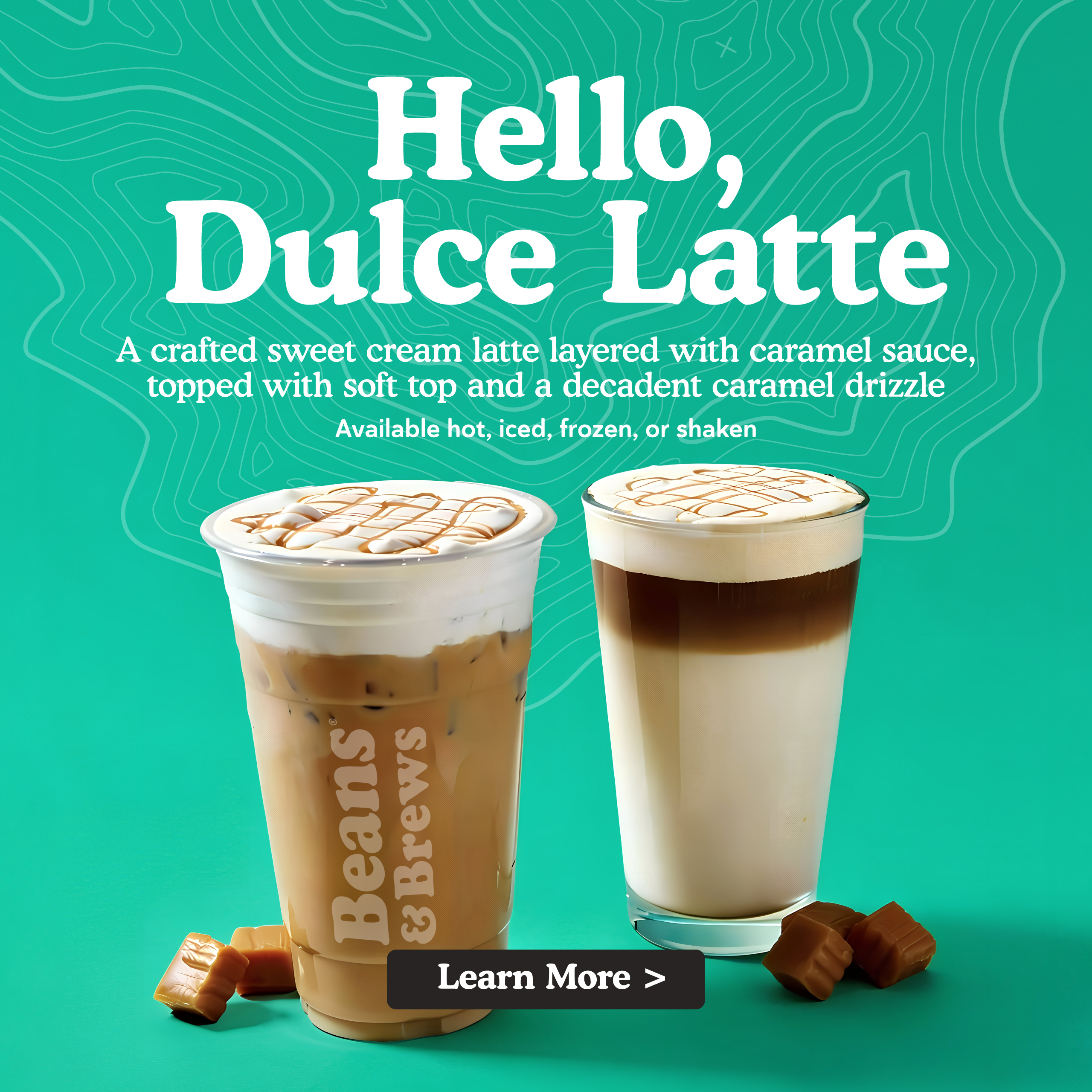 Hello, Dulce Latte - A crafted sweet cream latte layered with caramel sauce, topped with soft top and a decadent caramel drizzle. Available hot, iced, frozen, or shaken. Learn More.