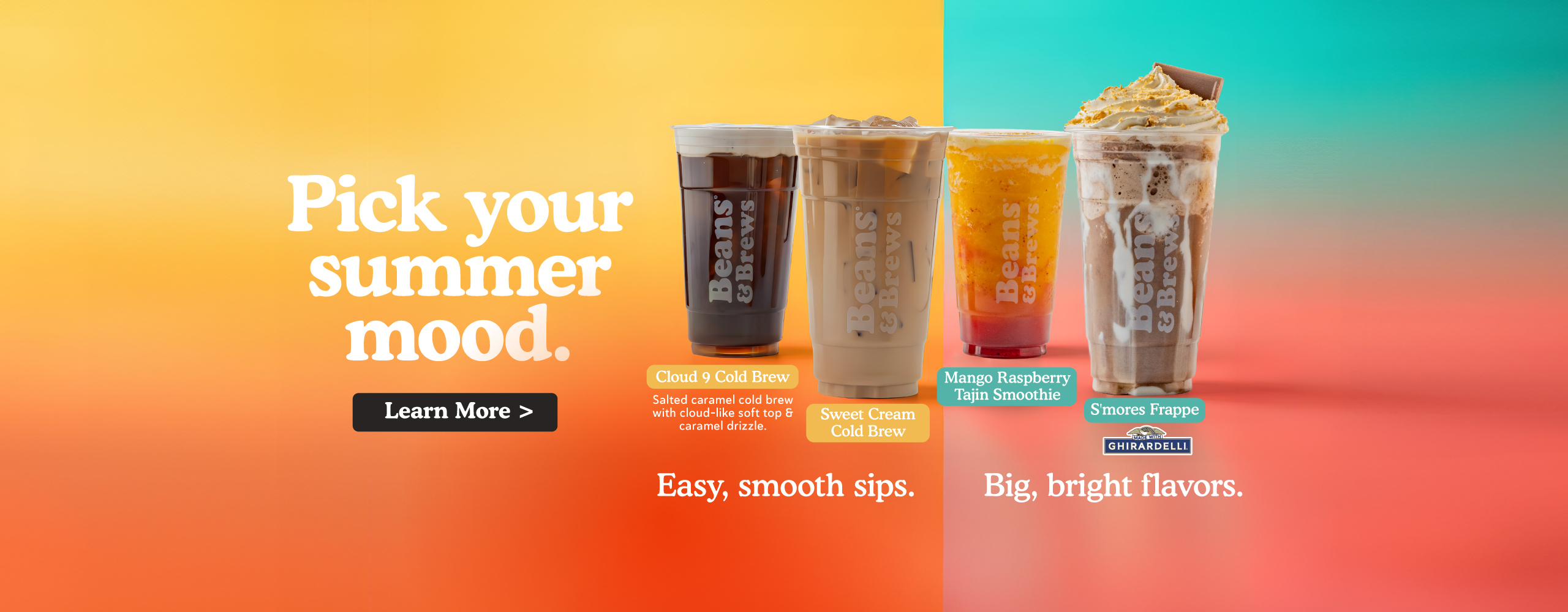 Pick your summer mood. Cloud 9 Cold Brew, Sweet Cream Cold Brew, Mango Raspberry Tajin Smoothie, S'mores Frappe. Easy, smooth sips. Big, bright flavors. Learn more.