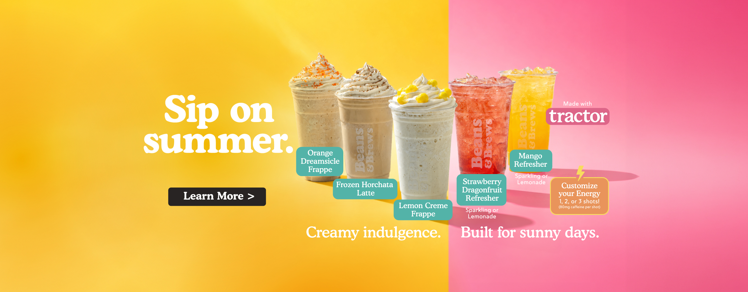 Sip on summer. Orange dreamsicle frappe, frozen horchata latte, lemon creme frappe, strawberry dragonfruit refresher (sparkling or lemonade), mango refresher (sparkling or lemonade), refreshers made with tractor brand. Customize your energy 1, 2, or 3 shots! (80 mg caffeine per shot) Creamy indulgence. Built for sunny days. Learn more.