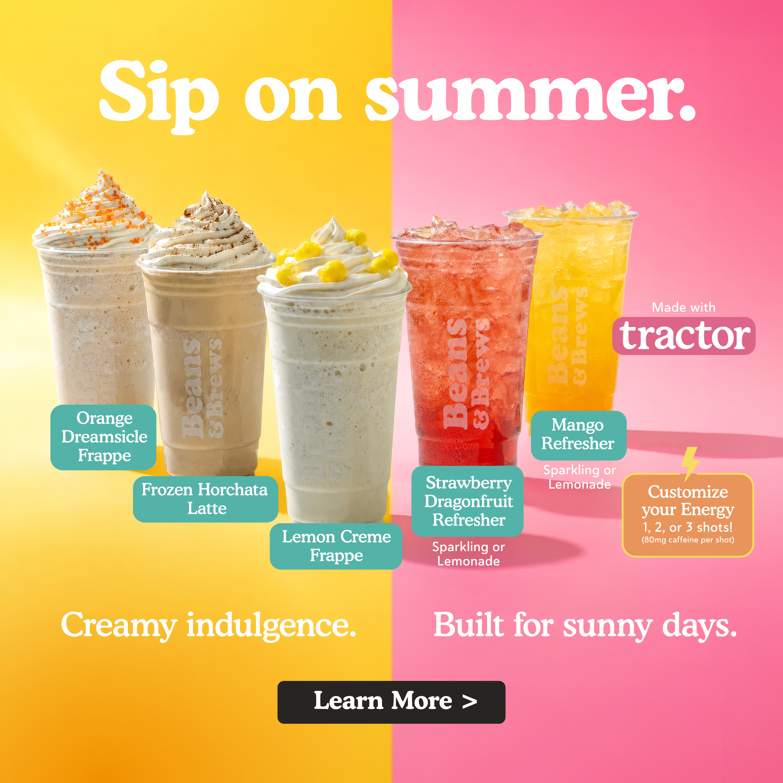 Sip on summer. Orange dreamsicle frappe, frozen horchata latte, lemon creme frappe, strawberry dragonfruit refresher (sparkling or lemonade), mango refresher (sparkling or lemonade), refreshers made with tractor brand. Customize your energy 1, 2, or 3 shots! (80 mg caffeine per shot) Creamy indulgence. Built for sunny days. Learn more.