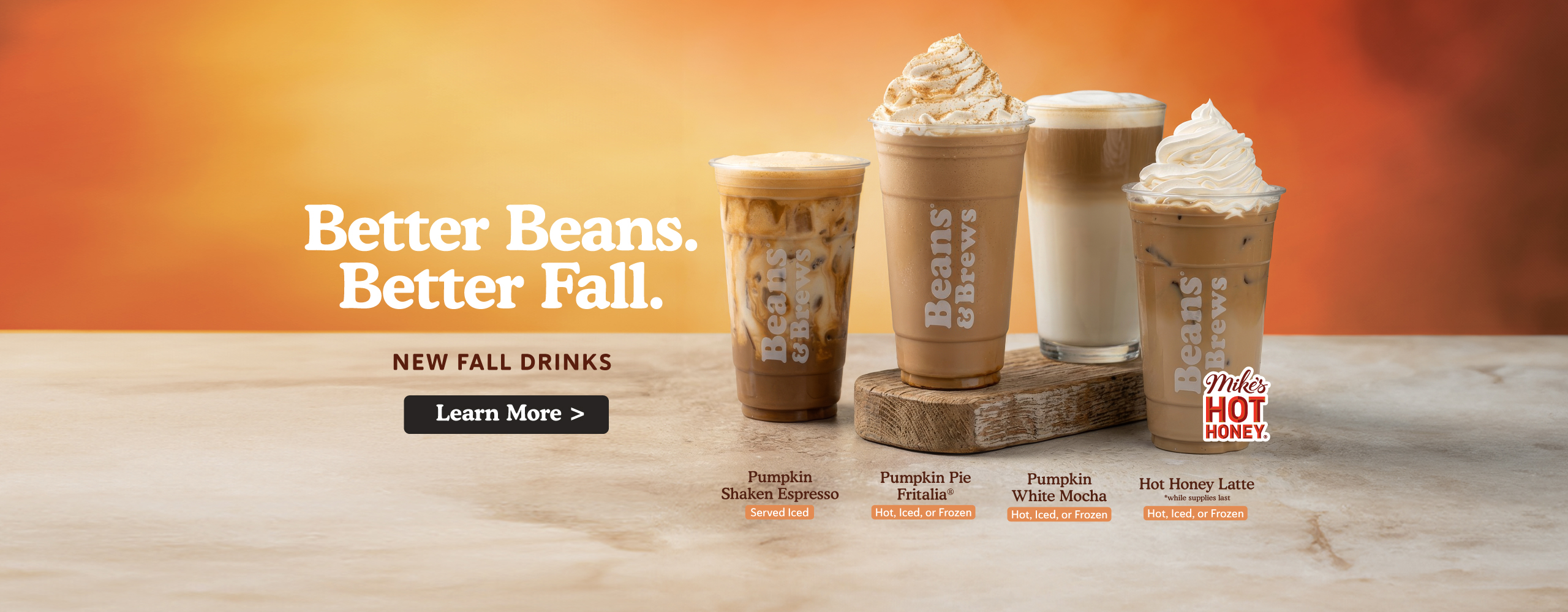 Better Beans. Better Fall. New Fall Drinks. Pumpkin shaken espresso, Pumpkin Pie Fritalia, Pumpkin White Mocha, Hot Honey Latte made with Mikes Hot Honey. Learn more
