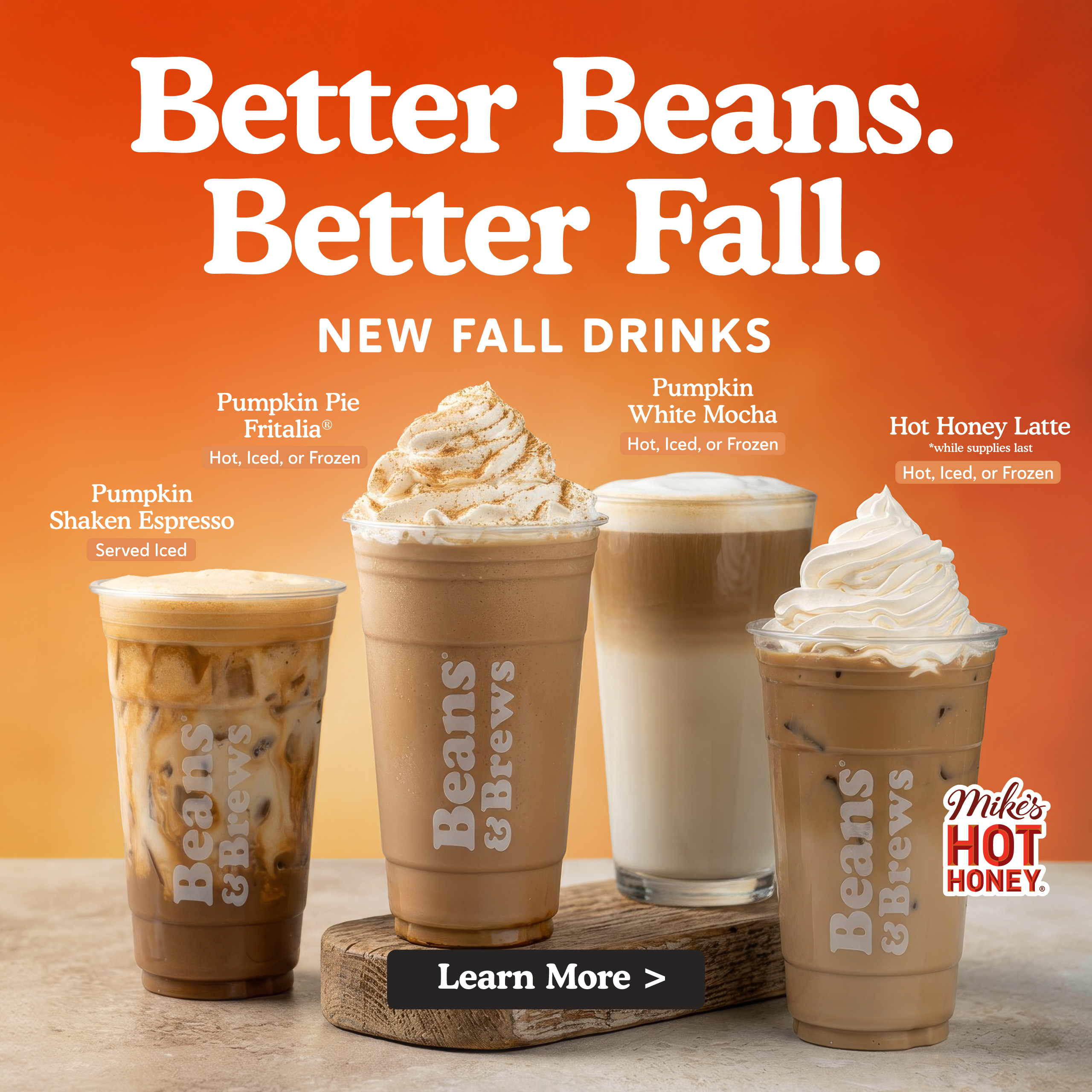 Better Beans. Better Fall. New Fall Drinks. Pumpkin shaken espresso, Pumpkin Pie Fritalia, Pumpkin White Mocha, Hot Honey Latte made with Mikes Hot Honey. Learn more